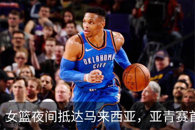 女篮夜间抵达马来西亚，亚青赛首战东道主，决战日本争夺小组头名